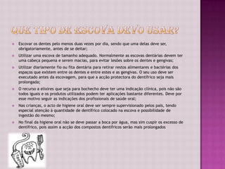    Escovar os dentes pelo menos duas vezes por dia, sendo que uma delas deve ser,
    obrigatoriamente, antes de se deitar;
   Utilizar uma escova de tamanho adequado. Normalmente as escovas dentárias devem ter
    uma cabeça pequena e serem macias, para evitar lesões sobre os dentes e gengivas;
   Utilizar diariamente fio ou fita dentária para retirar restos alimentares e bactérias dos
    espaços que existem entre os dentes e entre estes e as gengivas. O seu uso deve ser
    executado antes da escovagem, para que a acção protectora do dentífrico seja mais
    prolongada;
   O recurso a elixires que seja para bochecho deve ter uma indicação clínica, pois não são
    todos iguais e os produtos utilizados podem ter aplicações bastante diferentes. Deve por
    esse motivo seguir as indicações dos profissionais de saúde oral;
   Nas crianças, o acto de higiene oral deve ser sempre supervisionado pelos pais, tendo
    especial atenção à quantidade de dentífrico colocado na escova e possibilidade de
    ingestão do mesmo;
   No final da higiene oral não se deve passar a boca por água, mas sim cuspir os excesso de
    dentífrico, pois assim a acção dos compostos dentífricos serão mais prolongados
 
