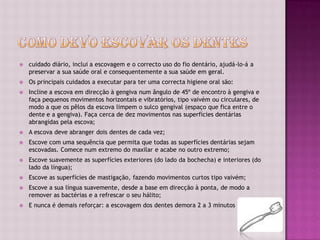    cuidado diário, inclui a escovagem e o correcto uso do fio dentário, ajudá-lo-á a
    preservar a sua saúde oral e consequentemente a sua saúde em geral.
   Os principais cuidados a executar para ter uma correcta higiene oral são:
   Incline a escova em direcção à gengiva num ângulo de 45º de encontro à gengiva e
    faça pequenos movimentos horizontais e vibratórios, tipo vaivém ou circulares, de
    modo a que os pêlos da escova limpem o sulco gengival (espaço que fica entre o
    dente e a gengiva). Faça cerca de dez movimentos nas superfícies dentárias
    abrangidas pela escova;
   A escova deve abranger dois dentes de cada vez;
   Escove com uma sequência que permita que todas as superfícies dentárias sejam
    escovadas. Comece num extremo do maxilar e acabe no outro extremo;
   Escove suavemente as superfícies exteriores (do lado da bochecha) e interiores (do
    lado da língua);
   Escove as superfícies de mastigação, fazendo movimentos curtos tipo vaivém;
   Escove a sua língua suavemente, desde a base em direcção à ponta, de modo a
    remover as bactérias e a refrescar o seu hálito;
   E nunca é demais reforçar: a escovagem dos dentes demora 2 a 3 minutos
 