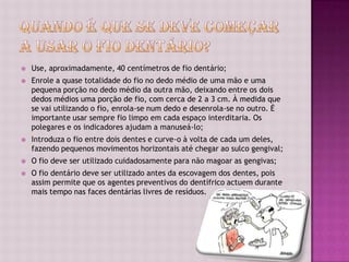    Use, aproximadamente, 40 centímetros de fio dentário;
   Enrole a quase totalidade do fio no dedo médio de uma mão e uma
    pequena porção no dedo médio da outra mão, deixando entre os dois
    dedos médios uma porção de fio, com cerca de 2 a 3 cm. À medida que
    se vai utilizando o fio, enrola-se num dedo e desenrola-se no outro. É
    importante usar sempre fio limpo em cada espaço interditaria. Os
    polegares e os indicadores ajudam a manuseá-lo;
   Introduza o fio entre dois dentes e curve-o à volta de cada um deles,
    fazendo pequenos movimentos horizontais até chegar ao sulco gengival;
   O fio deve ser utilizado cuidadosamente para não magoar as gengivas;
   O fio dentário deve ser utilizado antes da escovagem dos dentes, pois
    assim permite que os agentes preventivos do dentífrico actuem durante
    mais tempo nas faces dentárias livres de resíduos.
 