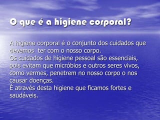 O que é a higiene corporal?

A higiene corporal é o conjunto dos cuidados que
devemos ter com o nosso corpo.
Os cuidados de higiene pessoal são essenciais,
pois evitam que micróbios e outros seres vivos,
como vermes, penetrem no nosso corpo o nos
causar doenças.
É através desta higiene que ficamos fortes e
saudáveis.
 