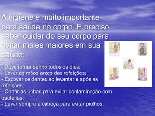 A higiene é muito importante
para saúde do corpo. E preciso
saber cuidar do seu corpo para
evitar males maiores em sua
saúde:
- Deve tomar banho todos os dias;
- Lavar as mãos antes das refeições;
- Escovar os dentes ao levantar e após as
refeições;
- Cortar as unhas para evitar contaminação com
bactérias;
- Lavar sempre a cabeça para evitar piolhos.
 