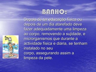 Depois de ter educação física ou
depois de um dia atarefado deve
fazer adequadamente uma limpeza
ao corpo, removendo a sujidade, e
microrganismos que durante a
actividade física e diária, se tenham
instalado no seu
corpo, assegurando assim a
limpeza da pele.
 