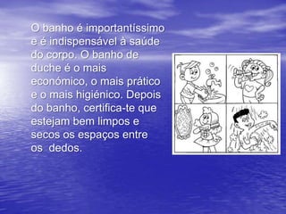 O banho é importantíssimo
e é indispensável à saúde
do corpo. O banho de
duche é o mais
económico, o mais prático
e o mais higiénico. Depois
do banho, certifica-te que
estejam bem limpos e
secos os espaços entre
os dedos.
 