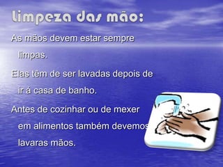 As mãos devem estar sempre
 limpas.

Elas têm de ser lavadas depois de
 ir á casa de banho.

Antes de cozinhar ou de mexer
 em alimentos também devemos
 lavaras mãos.
 