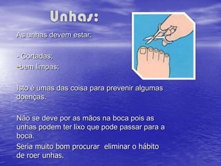 As unhas devem estar:

- Cortadas;
-bem limpas;

Isto é umas das coisa para prevenir algumas
doenças.

Não se deve por as mãos na boca pois as
unhas podem ter lixo que pode passar para a
boca.
Seria muito bom procurar eliminar o hábito
de roer unhas.
 