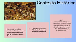 Aumento da densidade
populacional mostrou que que
os odores corporais tinham
que ser eliminados de outra
forma;
A convivência socialimpunha
uma solução para o mau cheiro
através do uso de escovas de
fibras de vegetais ou animais,
até o desenvolvimento da
escova no século XX;
Hálito
Contexto Histórico
Odores corporais eram
“eliminados” com o uso
abundante de perfumes;
 