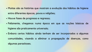 Muitas são as histórias que mostram a evolução dos hábitos de higiene
entre diferentes épocas, povos e religiões;
Houve fases de progresso e regresso;
Felizmente, chegamos numa época em que as noções básicas de
higiene são praticamente universais;
Embora certos hábitos ainda tenham de ser incorporados a algumas
comunidades, visando a eliminar a propagação de doenças, como
algumas parasitoses.
 
