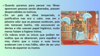 Quando paramos para pensar nos filmes
aparecem pessoas sendo abanadas, passam
despercebidos os motivos;
Em um país de clima temperado, a
justificativa nao era o calor, mas sim o
péssimo odor que as pessoas exalavam, pois
não tomavam banho, não escovavam os
dentes e não usavam papel higiênico, muito
menos faziam a higiene íntima;
Os nobres eram os únicos que podiam ter
súditos que os abanavam, para espalhar o
mau cheiro que o corpo e suas bocas
exalavam com o mau hálito, além de ser uma
forma de espantar os insetos.
 