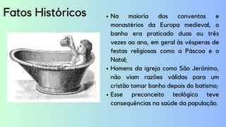 Fatos Históricos Na maioria dos conventos e
monastérios da Europa medieval, o
banho era praticado duas ou três
vezes ao ano, em geral ás vésperas de
festas religiosas como a Páscoa e o
Natal;
Homens da igreja como São Jerônimo,
não viam razões válidas para um
cristão tomar banho depois do batismo;
Esse preconceito teológico teve
consequências na saúde da população.
 