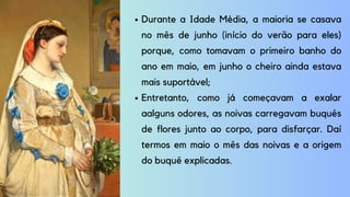 Durante a Idade Média, a maioria se casava
no mês de junho (início do verão para eles)
porque, como tomavam o primeiro banho do
ano em maio, em junho o cheiro ainda estava
mais suportável;
Entretanto, como já começavam a exalar
aalguns odores, as noivas carregavam buquês
de flores junto ao corpo, para disfarçar. Daí
termos em maio o mês das noivas e a origem
do buquê explicadas.
 