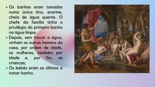 Os banhos eram tomados
numa única tina, enorme,
cheia de água quente. O
chefe da família tinha o
privilégio do primeiro banho
na água limpa;
Depois, sem trocar a água,
vinham os outros homens da
casa, por ordem de idade,
as mulheres, também por
idade e, por fim, as
crianças;
Os bebês eram os últimos a
tomar banho.
 