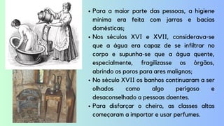 Para a maior parte das pessoas, a higiene
mínima era feita com jarras e bacias
domésticas;
Nos séculos XVI e XVII, considerava-se
que a água era capaz de se infiltrar no
corpo e supunha-se que a água quente,
especialmente, fragilizasse os órgãos,
abrindo os poros para ares malignos;
No século XVII os banhos continuaram a ser
olhados como algo perigoso e
desaconselhado a pessoas doentes.
Para disfarçar o cheiro, as classes altas
começaram a importar e usar perfumes.
 