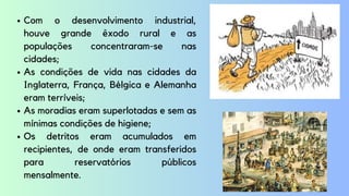 Com o desenvolvimento industrial,
houve grande êxodo rural e as
populações concentraram-se nas
cidades;
As condições de vida nas cidades da
Inglaterra, França, Bélgica e Alemanha
eram terríveis;
As moradias eram superlotadas e sem as
mínimas condições de higiene;
Os detritos eram acumulados em
recipientes, de onde eram transferidos
para reservatórios públicos
mensalmente.
 