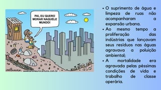 O suprimento de água e
limpeza de ruas não
acompanharam a
expansão urbana.
Ao mesmo tempo a
proliferação das
indústrias que lançavam
seus resíduos nas águas
agravava a poluição
ambiental;
A mortalidade era
agravada pelas péssimas
condições de vida e
trabalho de classe
operária.
 