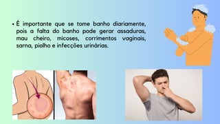 É importante que se tome banho diariamente,
pois a falta do banho pode gerar assaduras,
mau cheiro, micoses, corrimentos vaginais,
sarna, piolho e infecções urinárias.
 