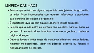 Sempre que se toca em alguma superfície ou objetos ao longo do dia,
as mãos ficam impregnadas com agentes infecciosos e partículas
cujo consumo prejudicam o organismo;
É importante lavá-las com água e sabonete líquido ou alcool;
Sempre que a mão entra em contato com os olhos, nariz ou boca, os
germes ali encontradoos infectam o nosso organismo, podendo
originar doenças;
Deve-se lavara s mãos antes de manusear alimentos, tratar feridas,
ministrar medicamentos, tocar em pessoas doentes ou feridas e
manusear lentes de contato.
LIMPEZA DAS MÃOS
 