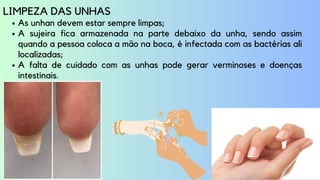 As unhan devem estar sempre limpas;
A sujeira fica armazenada na parte debaixo da unha, sendo assim
quando a pessoa coloca a mão na boca, é infectada com as bactérias ali
localizadas;
A falta de cuidado com as unhas pode gerar verminoses e doenças
intestinais.
LIMPEZA DAS UNHAS
 