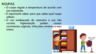 O corpo regula a temperatura de acordo com
sua exposição;
É importante saber para que saiba qual roupa
utilizar;
O uso inadequado de vestuário e sua não
correta higienização podem causar
corrimentos vaginais, infecções urinárias e mau
cheiro
ROUPAS
 