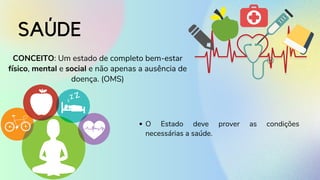 SAÚDE
CONCEITO: Um estado de completo bem-estar
físico, mental e social e não apenas a ausência de
doença. (OMS)
O Estado deve prover as condições
necessárias a saúde.
 
