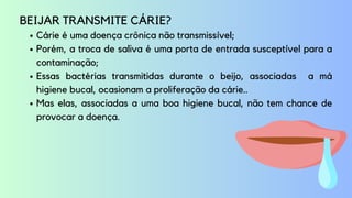 Cárie é uma doença crônica não transmissível;
Porém, a troca de saliva é uma porta de entrada susceptível para a
contaminação;
Essas bactérias transmitidas durante o beijo, associadas a má
higiene bucal, ocasionam a proliferação da cárie..
Mas elas, associadas a uma boa higiene bucal, não tem chance de
provocar a doença.
BEIJAR TRANSMITE CÁRIE?
 