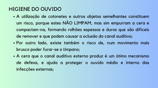 A utilização de cotonetes e outros objetos semelhantes constituem
um risco, porque estes NÃO LIMPAM, mas sim empurram a cera e
compactam-na, formando rolhões espessos e duros que são difíceis
de remover e que podem causar a oclusão do canal auditivo;
Por outro lado, existe também o risco de, num movimento mais
brusco poder furar-se o tímpano;
A cera que o canal auditivo externo produz é um ótimo mecanismo
de defesa, e ajuda a proteger o ouvido médio e interno das
infecções externas;
HIGIENE DO OUVIDO
 