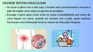 Ao tocar o pênis com a mão suja, o homem está contaminando a mucosa e
pele da região como todos os germes acumulados;
Enxugar o pênis após urinar evita ou reduz a possibilidade que restos de
urina fiquem na cueca, quando em contato com a pele, esses resíduos
favorecem uma inflamação local ou mesmo as infecções fúngicas.
HIGIENE ÍNTIMA MASCULINA
 