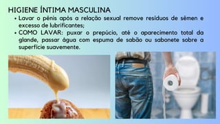 Lavar o pênis após a relação sexual remove resíduos de sêmen e
excesso de lubrificantes;
COMO LAVAR: puxar o prepúcio, até o aparecimento total da
glande, passar água com espuma de sabão ou sabonete sobre a
superfície suavemente.
HIGIENE ÍNTIMA MASCULINA
 