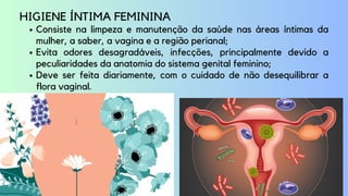 Consiste na limpeza e manutenção da saúde nas áreas íntimas da
mulher, a saber, a vagina e a região perianal;
Evita odores desagradáveis, infecções, principalmente devido a
peculiaridades da anatomia do sistema genital feminino;
Deve ser feita diariamente, com o cuidado de não desequilibrar a
flora vaginal.
HIGIENE ÍNTIMA FEMININA
 