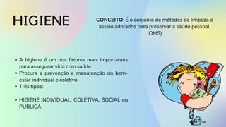 HIGIENE CONCEITO: É o conjunto de métodos de limpeza e
asseio adotados para preservar a saúde pessoal.
(OMS)
A higiene é um dos fatores mais importantes
para assegurar vida com saúde.
Procura a prevenção e manutenção do bem-
estar individual e coletivo.
Três tipos:
HIGIENE INDIVIDUAL, COLETIVA, SOCIAL ou
PÚBLICA
 