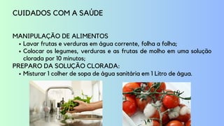 Lavar frutas e verduras em água corrente, folha a folha;
Colocar os legumes, verduras e as frutas de molho em uma solução
clorada por 10 minutos;
Misturar 1 colher de sopa de água sanitária em 1 Litro de água.
CUIDADOS COM A SAÚDE
MANIPULAÇÃO DE ALIMENTOS
PREPARO DA SOLUÇÃO CLORADA:
 