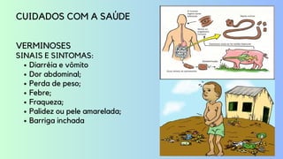 Diarréia e vômito
Dor abdominal;
Perda de peso;
Febre;
Fraqueza;
Palidez ou pele amarelada;
Barriga inchada
CUIDADOS COM A SAÚDE
VERMINOSES
SINAIS E SINTOMAS:
 