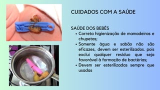 Correta higienização de mamadeiras e
chupetas;
Somente água e sabão não são
eficazes, devem ser esterilizados. pois
exclui qualquer resíduo que seja
favorável à formação de bactérias;
Devem ser esterilizadas sempre que
usadas
CUIDADOS COM A SAÚDE
SAÚDE DOS BEBÊS
 