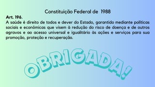 OBRIGADA!
Constituição Federal de 1988
Art. 196.
A saúde é direito de todos e dever do Estado, garantido mediante políticas
sociais e econômicas que visem à redução do risco de doença e de outros
agravos e ao acesso universal e igualitário às ações e serviços para sua
promoção, proteção e recuperação.
 