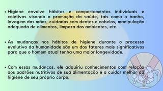 Higiene envolve hábitos e comportamentos individuais e
coletivos visando a promoção da saúde, tais como o banho,
lavagem das mãos, cuidados com dentes e cabelos, manipulação
adequada de alimentos, limpeza dos ambientes, etc...
As mudanças nos hábitos de higiene durante o processo
evolutivo da humanidade são um dos fatores mais significativos
para que o homem atual tenha uma maior longevidade.
Com essas mudanças, ele adquiriu conhecimentos com relação
aos padrões nutritivos de sua alimentação e a cuidar melhor da
higiene de seu próprio corpo.
 