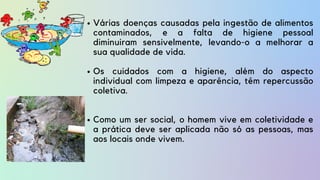 Várias doenças causadas pela ingestão de alimentos
contaminados, e a falta de higiene pessoal
diminuiram sensivelmente, levando-o a melhorar a
sua qualidade de vida.
Os cuidados com a higiene, além do aspecto
individual com limpeza e aparência, têm repercussão
coletiva.
Como um ser social, o homem vive em coletividade e
a prática deve ser aplicada não só as pessoas, mas
aos locais onde vivem.
 