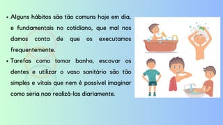 Alguns hábitos são tão comuns hoje em dia,
e fundamentais no cotidiano, que mal nos
damos conta de que os executamos
frequentemente.
Tarefas como tomar banho, escovar os
dentes e utilizar o vaso sanitário são tão
simples e vitais que nem é possível imaginar
como seria nao realizá-las diariamente.
 