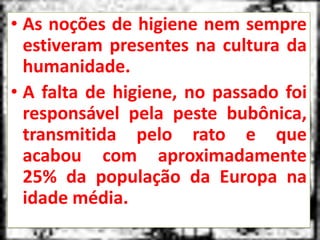• As noções de higiene nem sempre
  estiveram presentes na cultura da
  humanidade.
• A falta de higiene, no passado foi
  responsável pela peste bubônica,
  transmitida pelo rato e que
  acabou com aproximadamente
  25% da população da Europa na
  idade média.
 
