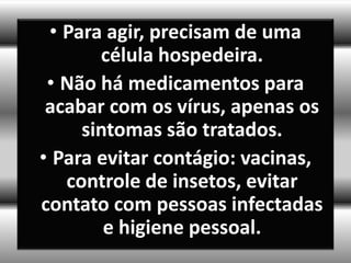 • Para agir, precisam de uma
       célula hospedeira.
 • Não há medicamentos para
 acabar com os vírus, apenas os
     sintomas são tratados.
• Para evitar contágio: vacinas,
   controle de insetos, evitar
contato com pessoas infectadas
        e higiene pessoal.
 
