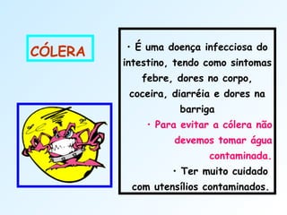 
• É uma doença infecciosa do
intestino, tendo como sintomas
febre, dores no corpo,
coceira, diarréia e dores na
barriga
• Para evitar a cólera não
devemos tomar água
contaminada.
• Ter muito cuidado
com utensílios contaminados.
CÓLERA
 