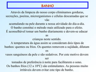 Através da limpeza do nosso corpo eliminamos gorduras,
secreções, poeiras, microrganismos e células descamadas que se
vão
acumulando na pele durante a nossa atividade do dia-a-dia.
O banho constitui o método mais utilizado para o efeito.
É aconselhável tomar um banho diariamente e devem-se educar
as
crianças neste sentido.
A temperatura da água assim se consideram dois tipos de
banhos: quentes ou frios. Os quentes removem a sujidade, dilatam
os
vasos sanguíneos da pele e são sedativos. Por este motivo devem
ser
tomados de preferência à noite para facilitarem o sono.
Os banhos frios (12 a 18ºC) são estimulantes. As pessoas muito
irritáveis devem evitar este tipo de banho.
BANHO
 
