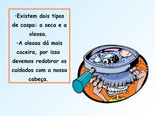 •Existem dois tipos
de caspa: a seca e a
oleosa.
•A oleosa dá mais
coceira, por isso
devemos redobrar os
cuidados com a nossa
cabeça.
 