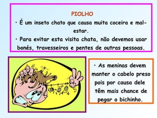  
PIOLHO
• É um inseto chato que causa muita coceira e mal-
estar.
• Para evitar esta visita chata, não devemos usar
bonés, travesseiros e pentes de outras pessoas.
• As meninas devem
manter o cabelo preso
pois por causa dele
têm mais chance de
pegar o bichinho.
 