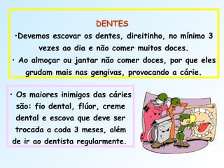  
DENTES
•Devemos escovar os dentes, direitinho, no mínimo 3
vezes ao dia e não comer muitos doces.
• Ao almoçar ou jantar não comer doces, por que eles
grudam mais nas gengivas, provocando a cárie.
• Os maiores inimigos das cáries
são: fio dental, flúor, creme
dental e escova que deve ser
trocada a cada 3 meses, além
de ir ao dentista regularmente.
 