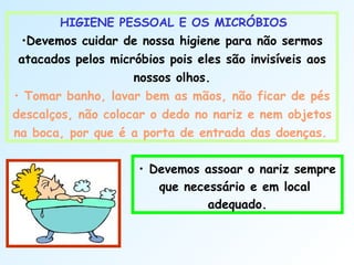 HIGIENE PESSOAL E OS MICRÓBIOS
•Devemos cuidar de nossa higiene para não sermos
atacados pelos micróbios pois eles são invisíveis aos
nossos olhos.
• Tomar banho, lavar bem as mãos, não ficar de pés
descalços, não colocar o dedo no nariz e nem objetos
na boca, por que é a porta de entrada das doenças.
• Devemos assoar o nariz sempre
que necessário e em local
adequado.
 
