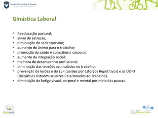 Ginástica Laboral

• Reeducação postural,
• alívio do estresse,
• diminuição do sedentarismo;
• aumento do ânimo para o trabalho;
• promoção da saúde e consciência corporal;
• aumento da integração social;
• melhora do desempenho profissional;
• diminuição das tensões acumuladas no trabalho;
• prevenção de lesões e da LER (Lesões por Esforços Repetitivos) e os DORT
  (Distúrbios Osteomusculares Relacionados ao Trabalho).
• diminuição da fadiga visual, corporal e mental por meio das pausas.
 