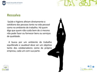 Ressalva
 Saúde e higiene afetam diretamente o
cotidiano das pessoas tanto na vida pessoal
como no ambiente de trabalho. Há quem
diga que quem não cuida bem de si mesmo
não pode fazer ou fornecer bens ou serviços
de qualidade.

  A busca por um ambiente de trabalho
equilibrado e saudável deve ser um objetivo
tanto dos colaboradores como da própria
empresa, cada um com sua parte.
 