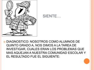 SIENTE…




   DIAGNOSTICO: NOSOTROS COMO ALUMNOS DE
    QUINTO GRADO A, NOS DIMOS A LA TAREA DE
    INVESTIGAR, CUALES ERAN LOS PROBLEMAS QUE
    MAS AQUEJAN A NUESTRA COMUNIDAD ESCOLAR Y
    EL RESULTADO FUE EL SIGUIENTE:
 