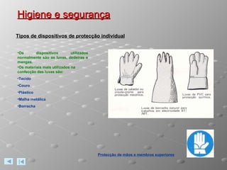 Higiene e segurança Protecção de mãos e membros superiores Tipos de dispositivos de protecção individual Os dispositivos utilizados normalmente são as luvas, dedeiras e mangas. Os materiais mais utilizados na confecção das luvas são: Tecido Couro Plástico Malha metálica Borracha 