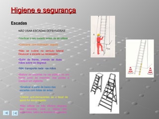 Higiene e segurança Escadas NÃO USAR ESCADAS DEFEITUOSAS Verificar o seu estado antes de as utilizar Colocá-la com inclinação segura Não se incline no sentido lateral. Deslocar a escada se necessário. Subir de frente, usando as duas mãos sobre os degraus Não transporte nada nas mãos Balizar as escadas na via pública ou em frente junto às mesmas. das portas e coloque um vigilante  Sinalizar a parte de baixo das escadas com listas de aviso Utilizar anti-derrapantes se o local de apoio for escorregadio Não utilizar os três últimos degraus das escadas, nem o último dos escadotes, salvo se tiverem resguardos 