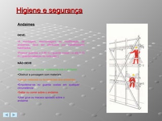 Higiene e segurança Andaimes DEVE: A montagem, desmontagem ou modificação de andaimes, deve ser efectuada por trabalhadores habilitados. Possuir guardas a 0,90 m ( guarda costas ) e até 0,15 m ( guarda-cabeças ou roda pés ). NÃO DEVE Estacionar ou circular inutilmente sob o andaime. Obstruir a passagem com materiais. Lançar materiais ou ferramentas dos andaimes. Empoleirar-se no guarda costas em qualquer circunstância Saltar ou correr sobre o andaime Usar grua ou macaco apoiado sobre o andaime 